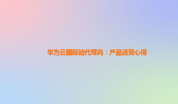 华为云国际站代理商：产品运营心得