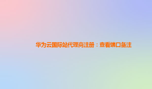 华为云国际站代理商注册：查看端口备注