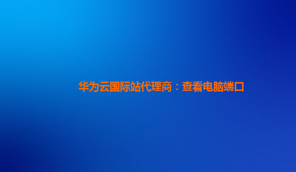 华为云国际站代理商：查看电脑端口