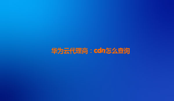 华为云代理商：cdn怎么查询