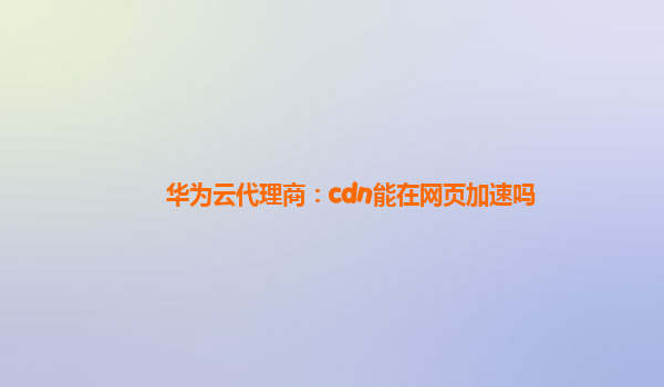 华为云代理商：cdn能在网页加速吗