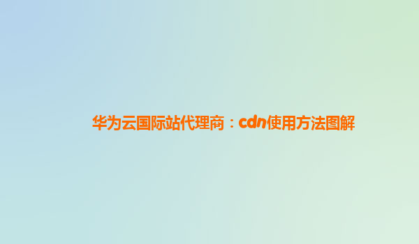 华为云国际站代理商：cdn使用方法图解