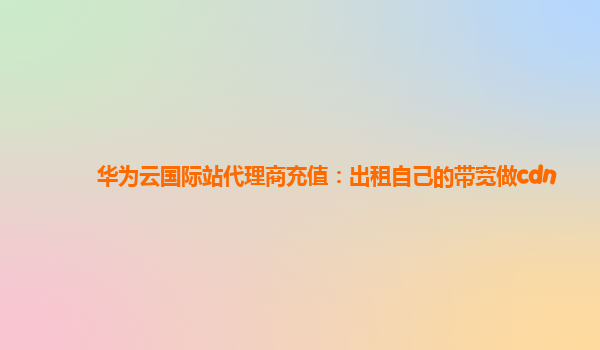 华为云国际站代理商充值：出租自己的带宽做cdn