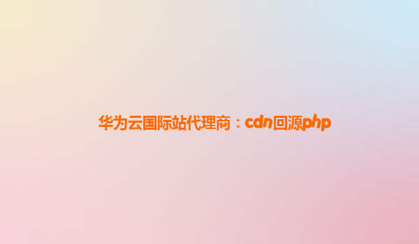 华为云国际站代理商：cdn回源php