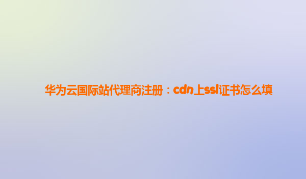 华为云国际站代理商注册：cdn上ssl证书怎么填