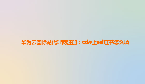华为云国际站代理商注册：cdn上ssl证书怎么填