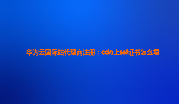 华为云国际站代理商注册：cdn上ssl证书怎么填