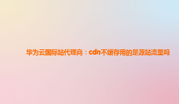 华为云国际站代理商：cdn不缓存用的是源站流量吗