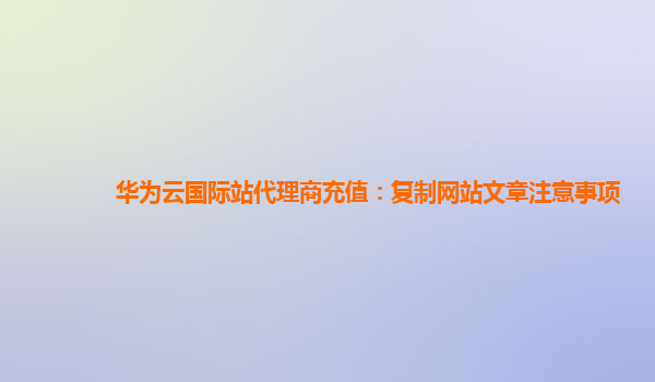 华为云国际站代理商充值：复制网站文章注意事项
