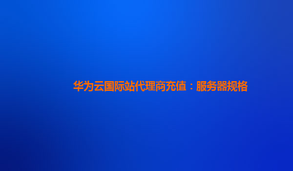 华为云国际站代理商充值：服务器规格