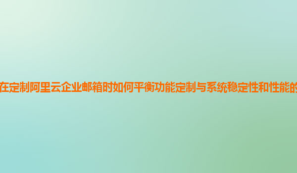 企业在定制阿里云企业邮箱时如何平衡功能定制与系统稳定性和性能的关系及实践经验？