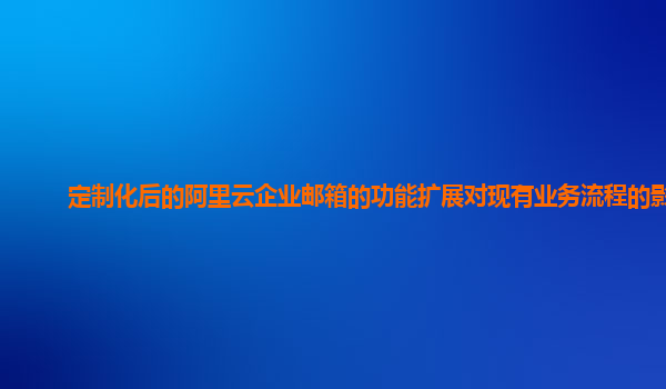 定制化后的阿里云企业邮箱的功能扩展对现有业务流程的影响