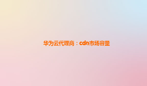 华为云代理商：cdn市场容量