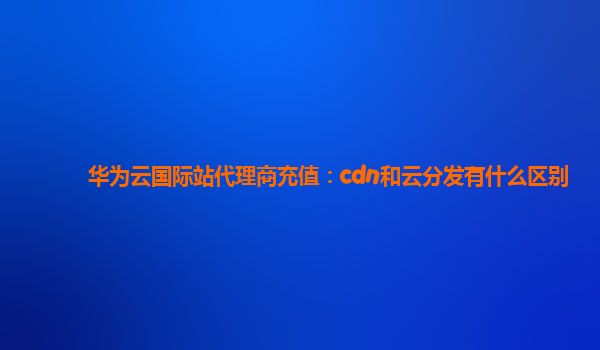 华为云国际站代理商充值：cdn和云分发有什么区别