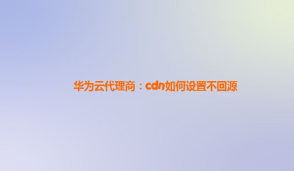 华为云代理商：cdn如何设置不回源