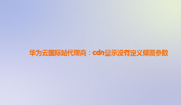 华为云国际站代理商：cdn显示没有定义倾覆参数