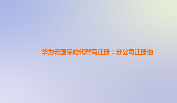 华为云国际站代理商注册：分公司注册地