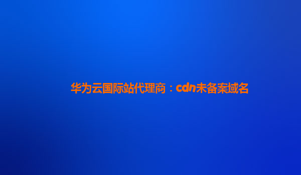 华为云国际站代理商：cdn未备案域名
