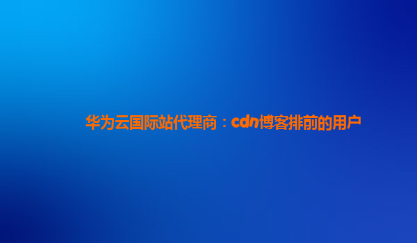 华为云国际站代理商：cdn博客排前的用户