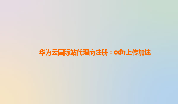 华为云国际站代理商注册：cdn上传加速