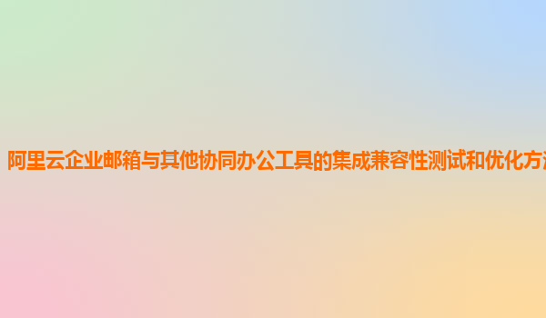 阿里云企业邮箱与其他协同办公工具的集成兼容性测试和优化方法及案例？
