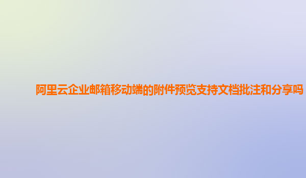 阿里云企业邮箱移动端的附件预览支持文档批注和分享吗？