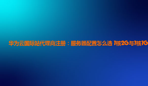 华为云国际站代理商注册：服务器配置怎么选 1核2G与1核1G