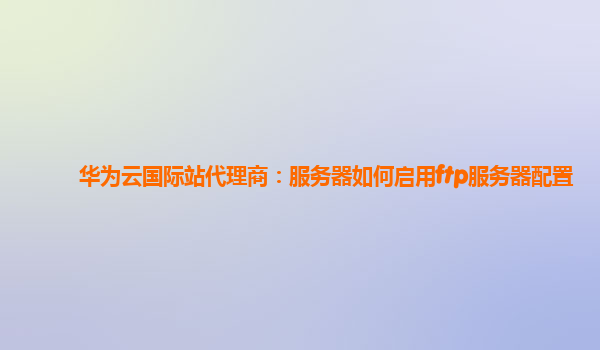 华为云国际站代理商：服务器如何启用ftp服务器配置