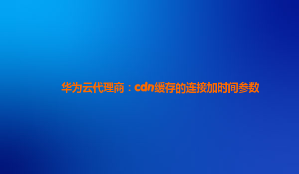 华为云代理商：cdn缓存的连接加时间参数