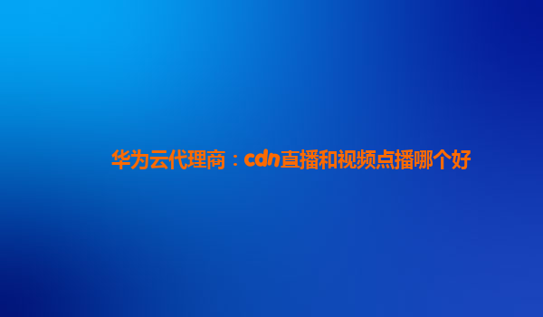 华为云代理商：cdn直播和视频点播哪个好
