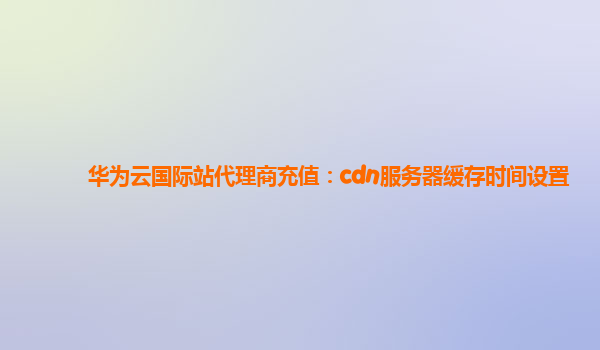 华为云国际站代理商充值：cdn服务器缓存时间设置