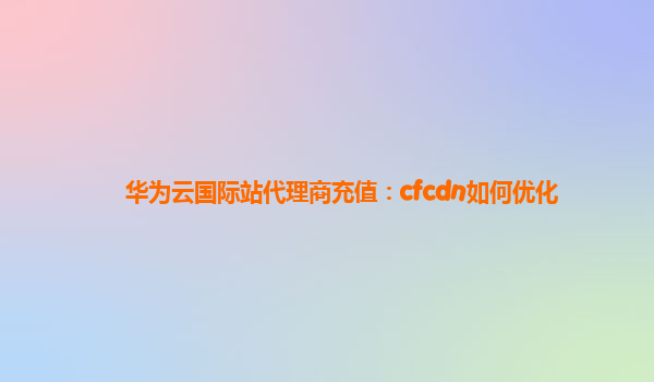 华为云国际站代理商充值：cfcdn如何优化