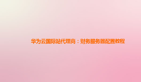 华为云国际站代理商：财务服务器配置教程