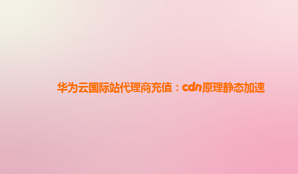 华为云国际站代理商充值：cdn原理静态加速