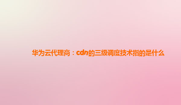 华为云代理商：cdn的三级调度技术指的是什么