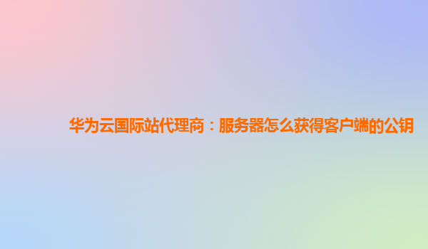 华为云国际站代理商：服务器怎么获得客户端的公钥