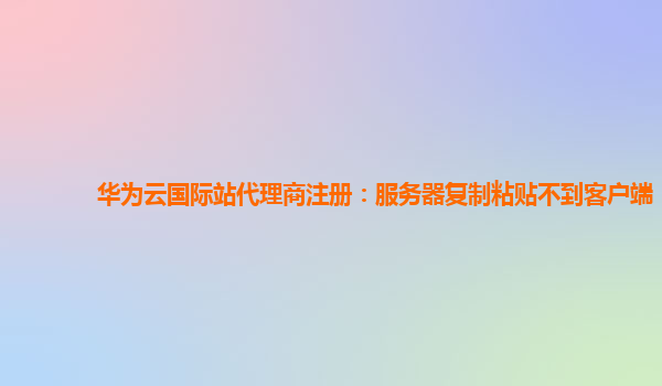 华为云国际站代理商注册：服务器复制粘贴不到客户端