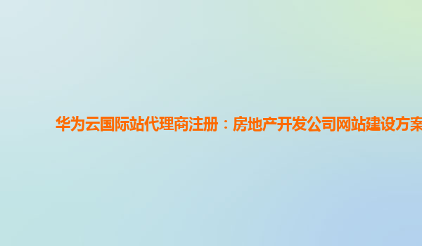 华为云国际站代理商注册：房地产开发公司网站建设方案