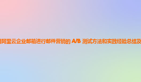 利用阿里云企业邮箱进行邮件营销的 A/B 测试方法和实践经验总结及案例分析？