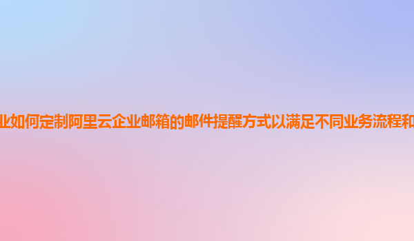 企业如何定制阿里云企业邮箱的邮件提醒方式以满足不同业务流程和用户角色需求？