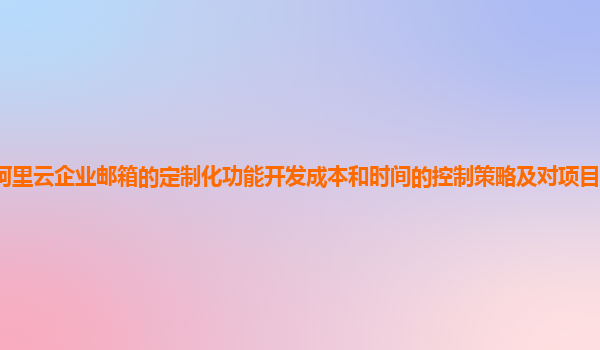 阿里云企业邮箱的定制化功能开发成本和时间的控制策略及对项目进度的影响？