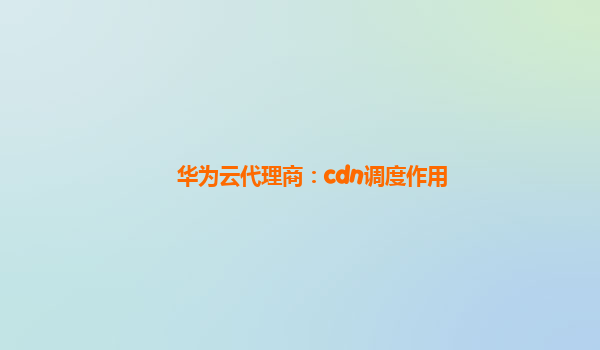 华为云代理商：cdn调度作用