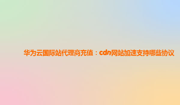 华为云国际站代理商充值：cdn网站加速支持哪些协议
