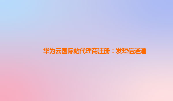 华为云国际站代理商注册：发短信通道