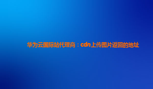 华为云国际站代理商：cdn上传图片返回的地址