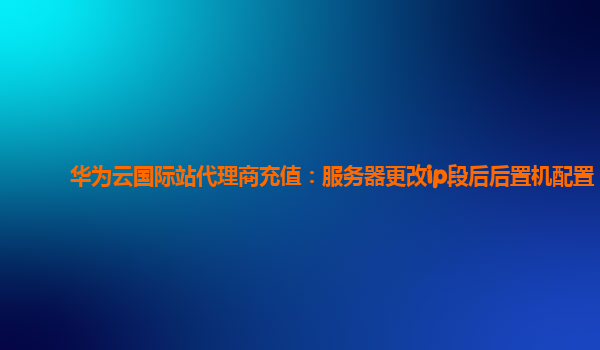 华为云国际站代理商充值：服务器更改ip段后后置机配置