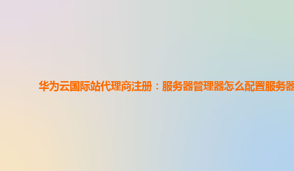 华为云国际站代理商注册：服务器管理器怎么配置服务器