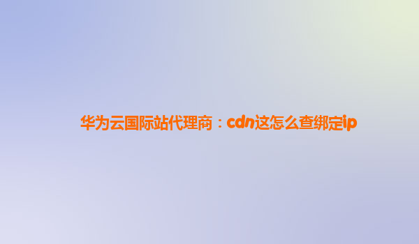 华为云国际站代理商：cdn这怎么查绑定ip