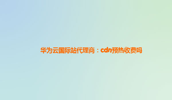 华为云国际站代理商：cdn预热收费吗