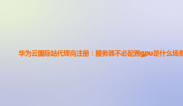 华为云国际站代理商注册：服务器不必配置gpu是什么场景